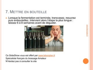 7. METTRE EN BOUTEILLE
   Lorsque la fermentation est terminée, transvasez, resucrez
    puis embouteillez. Intervient alors l’étape la plus longue :
    laissez 6 à 8 semaines avant de déguster.




                                                                   www.lebonplan.fr
Ce SlideShow vous est offert par www.lebonplan.fr
Spécialiste français du brassage Amateur
N’hésitez pas à consulter le site
 