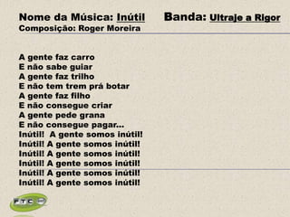 Nome da Música: Inútil Banda: Ultraje a Rigor
Composição: Roger Moreira
A gente faz carro
E não sabe guiar
A gente faz trilho
E não tem trem prá botar
A gente faz filho
E não consegue criar
A gente pede grana
E não consegue pagar...
Inútil! A gente somos inútil!
Inútil! A gente somos inútil!
Inútil! A gente somos inútil!
Inútil! A gente somos inútil!
Inútil! A gente somos inútil!
Inútil! A gente somos inútil!
 