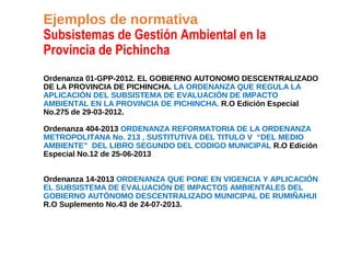 Ejemplos de normativa
Subsistemas de Gestión Ambiental en la
Provincia de Pichincha
Ordenanza 01-GPP-2012. EL GOBIERNO AUTONOMO DESCENTRALIZADO
DE LA PROVINCIA DE PICHINCHA. LA ORDENANZA QUE REGULA LA
APLICACIÓN DEL SUBSISTEMA DE EVALUACIÓN DE IMPACTO
AMBIENTAL EN LA PROVINCIA DE PICHINCHA. R.O Edición Especial
No.275 de 29-03-2012.
Ordenanza 404-2013 ORDENANZA REFORMATORIA DE LA ORDENANZA
METROPOLITANA No. 213 , SUSTITUTIVA DEL TITULO V “DEL MEDIO
AMBIENTE” DEL LIBRO SEGUNDO DEL CODIGO MUNICIPAL R.O Edición
Especial No.12 de 25-06-2013
Ordenanza 14-2013 ORDENANZA QUE PONE EN VIGENCIA Y APLICACIÓN
EL SUBSISTEMA DE EVALUACIÓN DE IMPACTOS AMBIENTALES DEL
GOBIERNO AUTÓNOMO DESCENTRALIZADO MUNICIPAL DE RUMIÑAHUI
R.O Suplemento No.43 de 24-07-2013.
 