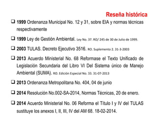  1999 Ordenanza Municipal No. 12 y 31, sobre EIA y normas técnicas
respectivamente
 1999 Ley de Gestión Ambiental. Ley No. 37. RO/ 245 de 30 de Julio de 1999.
 2003 TULAS. Decreto Ejecutivo 3516. RO. Suplemento 2. 31-3-2003
 2013 Acuerdo Ministerial No. 68 Reformase el Texto Unificado de
Legislación Secundaria del Libro VI Del Sistema único de Manejo
Ambiental (SUMA). RO. Edición Especial No. 33. 31-07-2013
 2013 Ordenanza Metropolitana No. 404, 04 de junio
 2014 Resolución No.002-SA-2014, Normas Técnicas, 20 de enero.
 2014 Acuerdo Ministerial No. 06 Reforma el Título I y IV del TULAS
sustituye los anexos I, II, III, IV del AM 68. 18-02-2014.
Reseña histórica
 