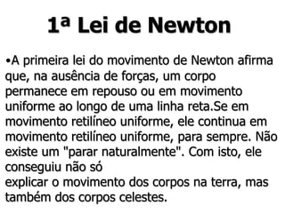 1ª Lei de Newton
•A primeira lei do movimento de Newton afirma
que, na ausência de forças, um corpo
permanece em repouso ou em movimento
uniforme ao longo de uma linha reta.Se em
movimento retilíneo uniforme, ele continua em
movimento retilíneo uniforme, para sempre. Não
existe um "parar naturalmente". Com isto, ele
conseguiu não só
explicar o movimento dos corpos na terra, mas
também dos corpos celestes.
 