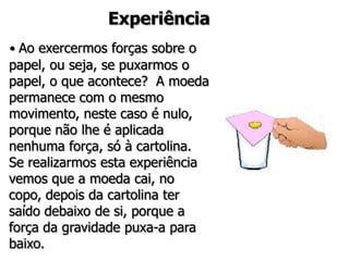 Experiência
• Ao exercermos forças sobre o
papel, ou seja, se puxarmos o
papel, o que acontece? A moeda
permanece com o mesmo
movimento, neste caso é nulo,
porque não lhe é aplicada
nenhuma força, só à cartolina.
Se realizarmos esta experiência
vemos que a moeda cai, no
copo, depois da cartolina ter
saído debaixo de si, porque a
força da gravidade puxa-a para
baixo.
 