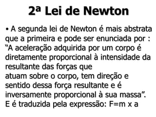 2ª Lei de Newton
• A segunda lei de Newton é mais abstrata
que a primeira e pode ser enunciada por :
“A aceleração adquirida por um corpo é
diretamente proporcional à intensidade da
resultante das forças que
atuam sobre o corpo, tem direção e
sentido dessa força resultante e é
inversamente proporcional à sua massa”.
E é traduzida pela expressão: F=m x a
 