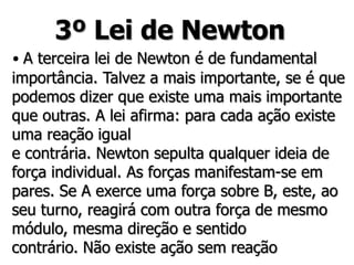 3º Lei de Newton
• A terceira lei de Newton é de fundamental
importância. Talvez a mais importante, se é que
podemos dizer que existe uma mais importante
que outras. A lei afirma: para cada ação existe
uma reação igual
e contrária. Newton sepulta qualquer ideia de
força individual. As forças manifestam-se em
pares. Se A exerce uma força sobre B, este, ao
seu turno, reagirá com outra força de mesmo
módulo, mesma direção e sentido
contrário. Não existe ação sem reação
 