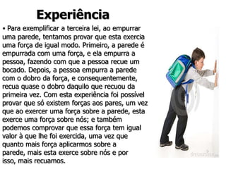 Experiência
• Para exemplificar a terceira lei, ao empurrar
uma parede, tentamos provar que esta exercia
uma força de igual modo. Primeiro, a parede é
empurrada com uma força, e ela empurra a
pessoa, fazendo com que a pessoa recue um
bocado. Depois, a pessoa empurra a parede
com o dobro da força, e consequentemente,
recua quase o dobro daquilo que recuou da
primeira vez. Com esta experiência foi possível
provar que só existem forças aos pares, um vez
que ao exercer uma força sobre a parede, esta
exerce uma força sobre nós; e também
podemos comprovar que essa força tem igual
valor à que lhe foi exercida, uma vez que
quanto mais força aplicarmos sobre a
parede, mais esta exerce sobre nós e por
isso, mais recuamos.
 