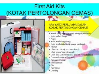 First Aid Kits
(KOTAK PERTOLONGAN CEMAS)
• Kotak yang bertutup untuk mengisi peralatan
• Kain anduh 3 segi
• Kapas
• Kain pembalut gulung
• Kain pembalut elastik (crepe bandage)
• Plaster
• Ubat cuci luka (cetavion/ dettol)
• Ubat gosok/ minyak gosok
• Ubat luka (lotion flavine, gentian violet/burnol)
• Garam cium (smelling salt)
• Penyepit (forcep)
• Buku catatan
• Pin
• Pen/pensel
• Gunting
APA YANG PERLU ADA DALAM
KOTAK PERTOLONGAN CEMAS?
 