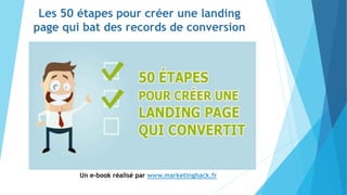 Les 50 étapes pour créer une landing
page qui bat des records de conversion
Un e-book réalisé par www.marketinghack.fr
 
