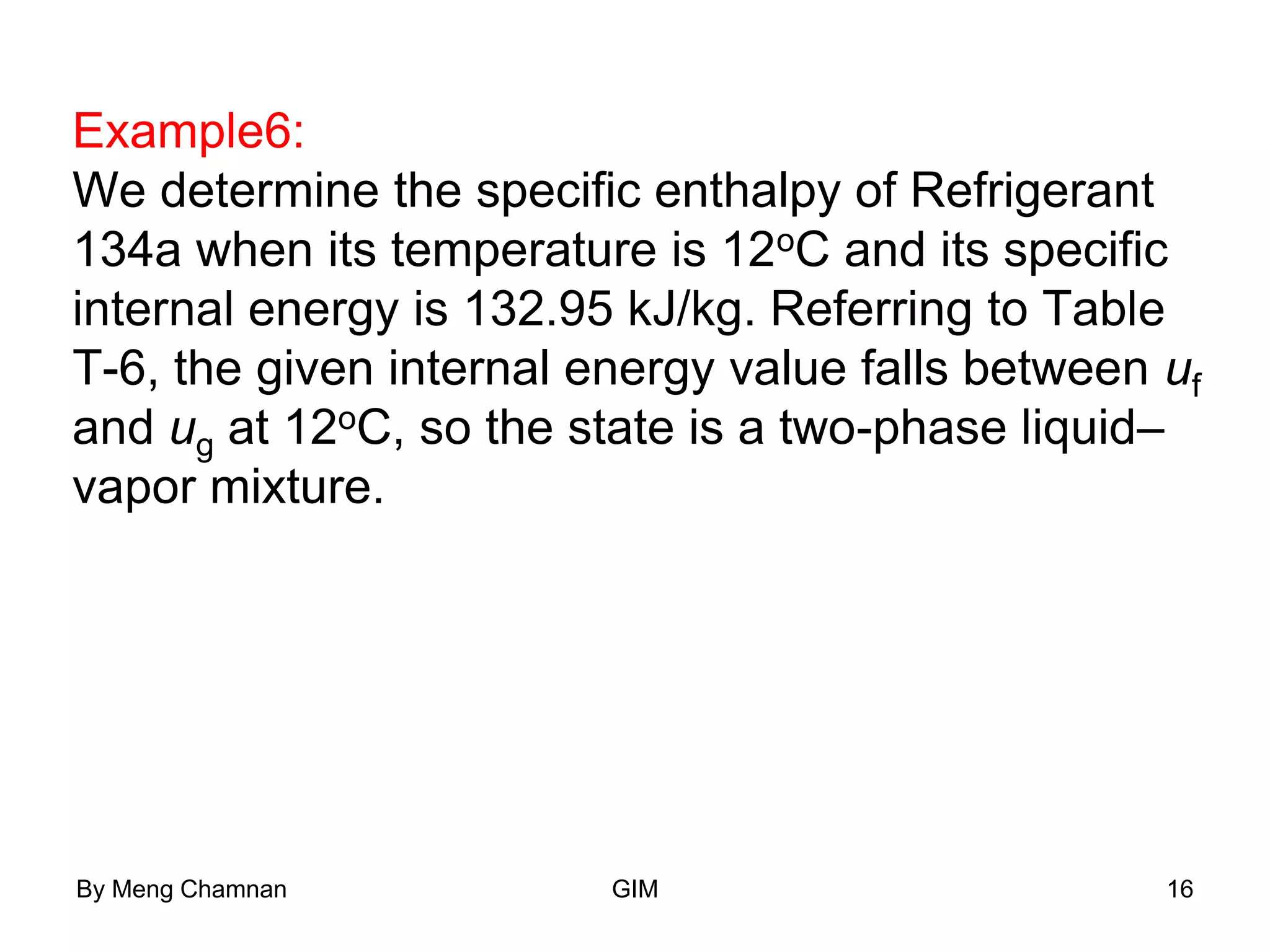 Example6:
We determine the specific enthalpy of Refrigerant
134a when its temperature is 12oC and its specific
internal energy is 132.95 kJ/kg. Referring to Table
T-6, the given internal energy value falls between uf
and ug at 12oC, so the state is a two-phase liquid–
vapor mixture.
By Meng Chamnan GIM 16
 