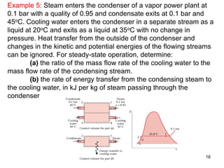 16
Example 5: Steam enters the condenser of a vapor power plant at
0.1 bar with a quality of 0.95 and condensate exits at 0.1 bar and
45oC. Cooling water enters the condenser in a separate stream as a
liquid at 20oC and exits as a liquid at 35oC with no change in
pressure. Heat transfer from the outside of the condenser and
changes in the kinetic and potential energies of the flowing streams
can be ignored. For steady-state operation, determine:
(a) the ratio of the mass flow rate of the cooling water to the
mass flow rate of the condensing stream.
(b) the rate of energy transfer from the condensing steam to
the cooling water, in kJ per kg of steam passing through the
condenser
 