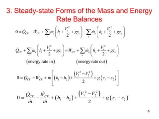 3. Steady-state Forms of the Mass and Energy
Rate Balances
6
 
 
 
2 2
1 2
1 2 1 20
2
CV CV
V VQ W
h h g z z
m m

      
2 2
0
2 2
i e
CV CV i i i e e e
i e
V V
Q W m h gz m h gz
   
          
   
 
   
2 2
2 2
energy rate in energy rate out
i e
CV i i i CV e e e
i e
V V
Q m h gz W m h gz
   
         
   
 
 
 
 
2 2
1 2
1 2 1 20
2
CV CV
V V
Q W m h h g z z
 
       
  
 
