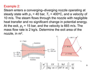 8
Example 2:
Steam enters a converging–diverging nozzle operating at
steady state with p1 = 40 bar, T1 = 400oC, and a velocity of
10 m/s. The steam flows through the nozzle with negligible
heat transfer and no significant change in potential energy.
At the exit, p2 = 15 bar, and the velocity is 665 m/s. The
mass flow rate is 2 kg/s. Determine the exit area of the
nozzle, in m2.
2
2 2 3
1 1
1 / 10
m N kJ kJ
s kg m s N m kg
  
  
   
 