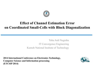 Effect of Channel Estimation Error
on Coordinated Small-Cells with Block Diagonalization
Toha Ardi Nugraha
IT Convergence Engineering
Kumoh National Institute of Technology
2014 International Conference on Electronics Technology,
Computer Science and Information processing
(ETCSIP 2014)
 