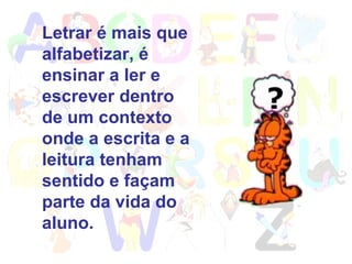 Letrar é mais que alfabetizar, é ensinar a ler e escrever dentro de um contexto onde a escrita e a leitura tenham sentido e façam parte da vida do aluno. 