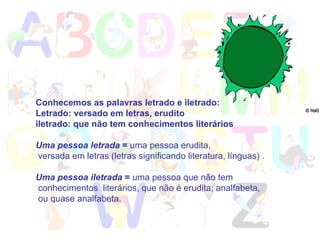 Conhecemos as palavras letrado e iletrado:  Letrado: versado em letras, erudito iletrado: que não tem conhecimentos literários  Uma pessoa letrada  =  uma pessoa erudita, versada em letras (letras significando literatura, línguas) . Uma pessoa iletrada  =  uma pessoa que não tem conhecimentos  literários, que não é erudita; analfabeta, ou quase analfabeta.  