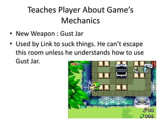 Teaches Player About Game’s
Mechanics
• New Weapon : Gust Jar
• Used by Link to suck things. He can’t escape
this room unless he understands how to use
Gust Jar.
 