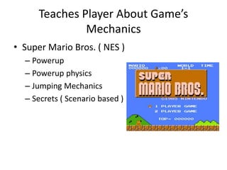 Teaches Player About Game’s
Mechanics
• Super Mario Bros. ( NES )
– Powerup
– Powerup physics
– Jumping Mechanics
– Secrets ( Scenario based )
 