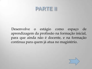Desenvolve o estágio como espaço de
aprendizagem da profissão na formação inicial,
para que ainda não é docente, e na formação
continua para quem já atua no magistério.
 