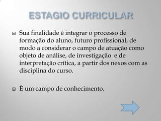  Sua finalidade é integrar o processo de
formação do aluno, futuro profissional, de
modo a considerar o campo de atuação como
objeto de análise, de investigação e de
interpretação crítica, a partir dos nexos com as
disciplina do curso.
 È um campo de conhecimento.
 