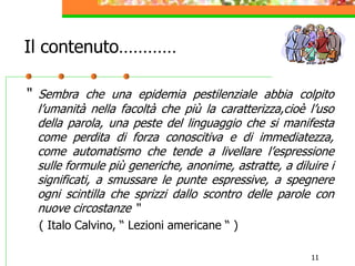 11
Il contenuto…………
“ Sembra che una epidemia pestilenziale abbia colpito
l’umanità nella facoltà che più la caratterizza,cioè l’uso
della parola, una peste del linguaggio che si manifesta
come perdita di forza conoscitiva e di immediatezza,
come automatismo che tende a livellare l’espressione
sulle formule più generiche, anonime, astratte, a diluire i
significati, a smussare le punte espressive, a spegnere
ogni scintilla che sprizzi dallo scontro delle parole con
nuove circostanze “
( Italo Calvino, “ Lezioni americane “ )
 