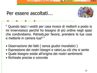 13
Per essere ascoltati…
“ Quando lasci i vestiti per casa invece di metterli a posto io
mi innervosisco perché ho bisogno di più ordine negli spazi
che condividiamo. Potresti,per favore, prendere le tue cose
e metterle in camera tua? “
• Osservazione dei fatti ( senza giudizi moralistici )
• Espressione dei nostri bisogni e valori,su ciò che si sente
• Quale bisogno esiste all’origine dei nostri sentimenti
• Richieste precise e concrete
 