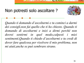 16
Quando ti domando d’ascoltarmi e tu cominci a darmi
dei consigli,non fai quello che ti ho chiesto. Quando ti
domando di ascoltarmi e inizi a dirmi perché non
dovrei sentirmi in quel modo,calpesti i miei
sentimenti.Quando ti chiedo d’ascoltarmi e tu credi di
dover fare qualcosa per risolvere il mio problema, non
mi aiuti,anche se può sembrare strano.
Non potresti solo ascoltare ?
 