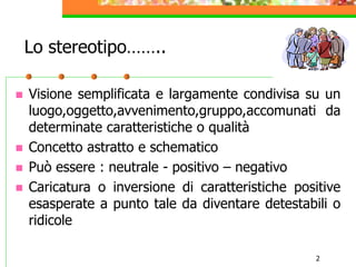 2
Lo stereotipo……..
 Visione semplificata e largamente condivisa su un
luogo,oggetto,avvenimento,gruppo,accomunati da
determinate caratteristiche o qualità
 Concetto astratto e schematico
 Può essere : neutrale - positivo – negativo
 Caricatura o inversione di caratteristiche positive
esasperate a punto tale da diventare detestabili o
ridicole
 