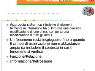 27
……………………………………
 Approccio sistemico ( insieme di elementi
talmente in interazione fra di loro che una qualsiasi
modificazione di uno di essi comporta una
modificazione di tutti gli altri )
 Un fenomeno resta inspiegabile fino a quando
il campo di osservazione non è abbastanza
ampio da includere il contesto in cui il
fenomeno si verifica
 Funzione/Relazione
 Informazione/Retroazione
 