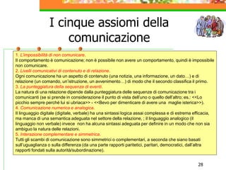 28
I cinque assiomi della
comunicazione
.
1. L’impossibilità di non comunicare.
Il comportamento è comunicazione; non è possibile non avere un comportamento, quindi è impossibile
non comunicare.
2. Livelli comunicativi di contenuto e di relazione.
Ogni comunicazione ha un aspetto di contenuto (una notizia, una informazione, un dato…) e di
relazione (un comando, un’istruzione, un avvenimento…) di modo che il secondo classifica il primo.
3. La punteggiatura della sequenza di eventi.
La natura di una relazione dipende dalla punteggiatura delle sequenze di comunicazione tra i
comunicanti (se si prende in considerazione il punto di vista dell’uno o quello dell’altro; es.: <<Lo
picchio sempre perché lui si ubriaca>> - <<Bevo per dimenticare di avere una maglie isterica>>).
4. Comunicazione numerica e analogica.
Il linguaggio digitale (digitale, verbale) ha una sintassi logica assai complessa e di estrema efficacia,
ma manca di una semantica adeguata nel settore della relazione, ; il linguaggio analogico (il
linguaggio non verbale) invece non ha alcuna sintassi adeguata per definire in un modo che non sia
ambiguo la natura delle relazioni.
5. Interazione complementare e simmetrica.
Tutti gli scambi di comunicazione sono simmetrici o complementari, a seconda che siano basati
sull’uguaglianza o sulla differenza (da una parte rapporti paritetici, paritari, democratici, dall’altra
rapporti fondati sulla autorità/subordinazione).
 