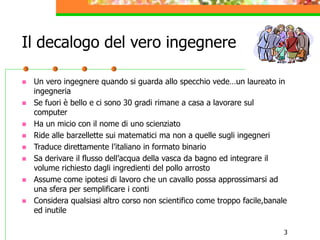 3
Il decalogo del vero ingegnere
 Un vero ingegnere quando si guarda allo specchio vede…un laureato in
ingegneria
 Se fuori è bello e ci sono 30 gradi rimane a casa a lavorare sul
computer
 Ha un micio con il nome di uno scienziato
 Ride alle barzellette sui matematici ma non a quelle sugli ingegneri
 Traduce direttamente l’italiano in formato binario
 Sa derivare il flusso dell’acqua della vasca da bagno ed integrare il
volume richiesto dagli ingredienti del pollo arrosto
 Assume come ipotesi di lavoro che un cavallo possa approssimarsi ad
una sfera per semplificare i conti
 Considera qualsiasi altro corso non scientifico come troppo facile,banale
ed inutile
 