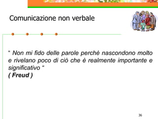 36
“ Non mi fido delle parole perchè nascondono molto
e rivelano poco di ciò che è realmente importante e
significativo “
( Freud )
Comunicazione non verbale
 