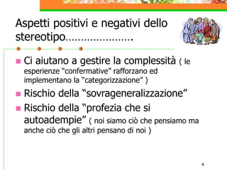 4
Aspetti positivi e negativi dello
stereotipo………………….
 Ci aiutano a gestire la complessità ( le
esperienze “confermative” rafforzano ed
implementano la “categorizzazione” )
 Rischio della “sovrageneralizzazione”
 Rischio della “profezia che si
autoadempie” ( noi siamo ciò che pensiamo ma
anche ciò che gli altri pensano di noi )
 