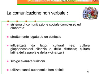 40
La comunicazione non verbale :
 sistema di comunicazione sociale complesso ed
elaborato
 strettamente legata ad un contesto
 influenzata da fattori culturali (es: cultura
giapponese,del silenzio e della distanza; cultura
latina,della parola e della vicinanza )
 svolge svariate funzioni
 utilizza canali autonomi e ben definiti
 