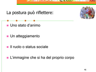 46
La postura può riflettere:
 Uno stato d’animo
 Un atteggiamento
 Il ruolo o status sociale
 L’immagine che si ha del proprio corpo
 