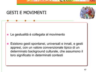 47
GESTI E MOVIMENTI
 Le gestualità è collegata al movimento
 Esistono gesti spontanei, universali e innati, e gesti
appresi, con un valore convenzionale tipico di un
determinato background culturale, che assumono il
loro significato in determinati contesti
 