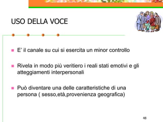 48
USO DELLA VOCE
 E’ il canale su cui si esercita un minor controllo
 Rivela in modo più veritiero i reali stati emotivi e gli
atteggiamenti interpersonali
 Può diventare una delle caratteristiche di una
persona ( sesso,età,provenienza geografica)
 