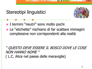 5
Stereotipi linguistici
 I termini “neutri” sono molto pochi
 Le “etichette” rischiano di far scattare immagini
complessive non corrispondenti alla realtà
“ QUESTO DEVE ESSERE IL BOSCO DOVE LE COSE
NON HANNO NOME “
( L.C. Alice nel paese delle meraviglie)
 