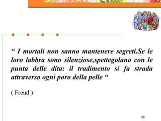 58
“ I mortali non sanno mantenere segreti.Se le
loro labbra sono silenziose,spettegolano con le
punta delle dita: il tradimento si fa strada
attraverso ogni poro della pelle “
( Freud )
 