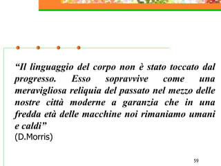 59
“Il linguaggio del corpo non è stato toccato dal
progresso. Esso sopravvive come una
meravigliosa reliquia del passato nel mezzo delle
nostre città moderne a garanzia che in una
fredda età delle macchine noi rimaniamo umani
e caldi”
(D.Morris)
 