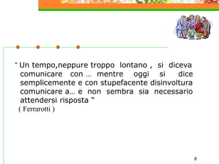 8
“ Un tempo,neppure troppo lontano , si diceva
comunicare con … mentre oggi si dice
semplicemente e con stupefacente disinvoltura
comunicare a… e non sembra sia necessario
attendersi risposta “
( Ferrarotti )
 