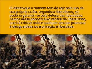  O direito que o homem tem de agir pelo uso da
sua própria razão, segundo o liberalismo, só
poderia garantir-se pela defesa das liberdades.
Temos nesse ponto o eixo central do liberalismo,
que irá criticar todo e qualquer ato que promova
à desigualdade ou a privação a liberdade.
 