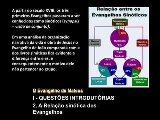 O Evangelho de Mateus
I - QUESTÕES INTRODUTÓRIAS
2. A Relação sinótica dos
Evangelhos
A partir do século XVIII, os três
primeiros Evangelhos passaram a ser
conhecidos como sinóticos (synopsis
= visão de conjunto).
Em uma análise da organização
narrativa da vida e obra de Jesus no
Evangelho de João comparada com a
dos livros sinóticos fica evidente a
diferença entre eles, e
consequentemente o motivo dele
não pertencer ao grupo.
 