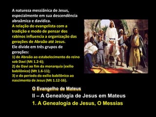 O Evangelho de Mateus
II – A Genealogia de Jesus em Mateus
1. A Genealogia de Jesus, O Messias
A natureza messiânica de Jesus,
especialmente em sua descendência
abraâmica e davídica.
A relação do evangelista com a
tradição e modo de pensar dos
rabinos influencia a organização das
gerações de Abraão até Jesus.
Ele divide em três grupos de
gerações:
1) de Abraão ao estabelecimento do reino
sob Davi (Mt 1.2-6);
2) de Davi ao fim da monarquia (exílio
babilônico) (Mt 1.6-11);
3) e do período do exílio babilônico ao
nascimento de Jesus (Mt 1.12-16).
 