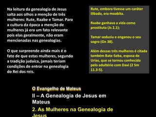 O Evangelho de Mateus
II – A Genealogia de Jesus em
Mateus
2. As Mulheres na Genealogia de
Rute, embora tivesse um caráter
ilibado, era moabita.
Raabe ganhava a vida como
prostituta (Js 2.1);
Tamar seduziu e enganou o seu
sogro (Gn 38).
Além dessas três mulheres é citada
também Bate-Seba, esposa de
Urias, que se tornou conhecida
pelo adultério com Davi (2 Sm
11.3-5).
Na leitura da genealogia de Jesus
salta aos olhos a menção de três
mulheres: Rute, Raabe e Tamar. Para
a cultura da época a menção de
mulheres já era um fato relevante
pois elas geralmente, não eram
mencionadas nas genealogias.
O que surpreende ainda mais é o
fato de que estas mulheres, segundo
a tradição judaica, jamais teriam
condições de entrar na genealogia
do Rei dos reis.
 