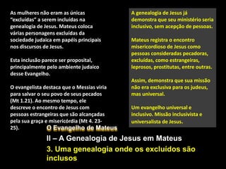 O Evangelho de Mateus
II – A Genealogia de Jesus em Mateus
3. Uma genealogia onde os excluídos são
inclusos
A genealogia de Jesus já
demonstra que seu ministério seria
inclusivo, sem acepção de pessoas.
Mateus registra o encontro
misericordioso de Jesus como
pessoas consideradas pecadoras,
excluídas, como estrangeiras,
leprosos, prostitutas, entre outras.
Assim, demonstra que sua missão
não era exclusiva para os judeus,
mas universal.
Um evangelho universal e
inclusivo. Missão inclusivista e
universalista de Jesus.
As mulheres não eram as únicas
“excluídas” a serem incluídas na
genealogia de Jesus. Mateus coloca
várias personagens excluídas da
sociedade judaica em papéis principais
nos discursos de Jesus.
Esta inclusão parece ser proposital,
principalmente pelo ambiente judaico
desse Evangelho.
O evangelista destaca que o Messias viria
para salvar o seu povo de seus pecados
(Mt 1.21). Ao mesmo tempo, ele
descreve o encontro de Jesus com
pessoas estrangeiras que são alcançadas
pela sua graça e misericórdia (Mt 4. 23-
25).
 