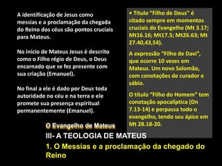 O Evangelho de Mateus
III- A TEOLOGIA DE MATEUS
1. O Messias e a proclamação da chegado do
Reino
A identificação de Jesus como
messias e a proclamação da chegada
do Reino dos céus são pontos cruciais
para Mateus.
No início de Mateus Jesus é descrito
como o Filho régio de Deus, o Deus
encarnado que se fez presente com
sua criação (Emanuel).
No final a ele é dado por Deus toda
autoridade no céu e na terra e ele
promete sua presença espiritual
permanentemente (Emanuel).
• Título “Filho de Deus” é
citado sempre em momentos
cruciais do Evangelho (Mt 3.17;
Mt16.16; Mt17.5; Mt26.63; Mt
27.40,43,54).
A expressão “Filho de Davi”,
que ocorre 10 vezes em
Mateus. Um novo Salomão,
com conotações de curador e
sábio.
O título “Filho do Homem” tem
conotação apocalíptica (Dn
7.13-14) e perpassa todo o
evangelho, tendo seu ápice em
Mt 28.18-20.
 