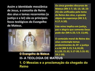 O Evangelho de Mateus
III- A TEOLOGIA DE MATEUS
1. O Messias e a proclamação da chegado do
Reino
Assim a identidade messiânica
de Jesus, o conceito de Reino
dos céus e temas recorrentes (a
justiça e a lei) são os principais
focos teológicos do Evangelho
de Mateus.
Os cinco grandes discursos de
Mateus (Mt 5-7; 10; 13; 18; 23-
25) são unificados pelo tema
do Reino dos céus, o grande
objeto de esperança (Mt 3.2;
4.17; 6.10).
Este reino implica em justiça,
paz e alegria que somente Deus
pode dar (Mt 6.33; 5.9; 13,44).
O conteúdo moral do Reino dos
céus contempla temas
predominantes do AT: a justiça
e a lei (Mt 3.15; 5.6,10,20;
6.1,33; 21.32; 5.17-20; 5.31-32;
19.1-10).
 