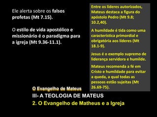 O Evangelho de Mateus
III- A TEOLOGIA DE MATEUS
2. O Evangelho de Matheus e a Igreja
Ele alerta sobre os falsos
profetas (Mt 7.15).
O estilo de vida apostólico e
missionário é o paradigma para
a igreja (Mt 9.36-11.1).
Entre os líderes autorizados,
Mateus destaca a figura do
apóstolo Pedro (Mt 9.8;
10.2,40).
A humildade é tida como uma
característica primordial e
obrigatória aos líderes (Mt
18.1-9).
Jesus é o exemplo supremo de
liderança servidora e humilde.
Mateus recomenda a fé em
Cristo e humildade para evitar
a queda, a qual todas as
pessoas estão sujeitas (Mt
26.69-75).
 
