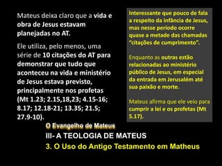 O Evangelho de Mateus
III- A TEOLOGIA DE MATEUS
3. O Uso do Antigo Testamento em Matheus
Mateus deixa claro que a vida e
obra de Jesus estavam
planejadas no AT.
Ele utiliza, pelo menos, uma
série de 10 citações do AT para
demonstrar que tudo que
aconteceu na vida e ministério
de Jesus estava previsto,
principalmente nos profetas
(Mt 1.23; 2.15,18,23; 4.15-16;
8.17; 12.18-21; 13.35; 21.5;
27.9-10).
Interessante que pouco de fala
a respeito da infância de Jesus,
mas nesse período ocorre
quase a metade das chamadas
“citações de cumprimento”.
Enquanto as outras estão
relacionadas ao ministério
público de Jesus, em especial
da entrada em Jerusalém até
sua paixão e morte.
Mateus afirma que ele veio para
cumprir a lei e os profetas (Mt
5.17).
 