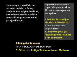 O Evangelho de Mateus
III- A TEOLOGIA DE MATEUS
3. O Uso do Antigo Testamento em Matheus
Uma vez que o sacrifício de
cristo foi perfeito e único,
cumprindo as exigências da lei,
torna desnecessária a prática
de sacrifícios prescritos na lei
para justificação.
Esquema histórico-salvífico
tripartido que aproxima o
AT com a mensagem do
evangelho:
1.Período de Israel (de
Abraão a João Batista);
2.Tempo de vida do
próprio Jesus;
3.Tempo da igreja (da
ressurreição de Jesus até
o fim do mundo).
 