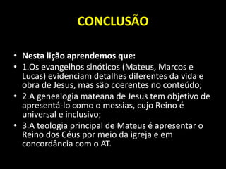 CONCLUSÃO
• Nesta lição aprendemos que:
• 1.Os evangelhos sinóticos (Mateus, Marcos e
Lucas) evidenciam detalhes diferentes da vida e
obra de Jesus, mas são coerentes no conteúdo;
• 2.A genealogia mateana de Jesus tem objetivo de
apresentá-lo como o messias, cujo Reino é
universal e inclusivo;
• 3.A teologia principal de Mateus é apresentar o
Reino dos Céus por meio da igreja e em
concordância com o AT.
 
